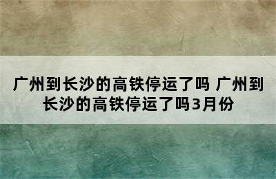 广州到长沙的高铁停运了吗 广州到长沙的高铁停运了吗3月份